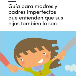 GUíA PARA MADRES Y PADRES IMPERFECTOS QUE ENTIENDEN QUE SUS HIJOS TAMBIÉN LO SON
